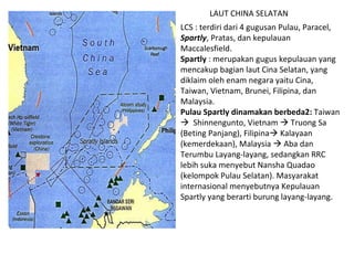 LCS : terdiri dari 4 gugusan Pulau, Paracel,  Spartly , Pratas, dan kepulauan Maccalesfield.  Spartly  : merupakan gugus kepulauan yang mencakup bagian laut Cina Selatan, yang diklaim oleh enam negara yaitu Cina, Taiwan, Vietnam, Brunei, Filipina, dan Malaysia. Pulau Spartly dinamakan berbeda2:  Taiwan     Shinnengunto, Vietnam    Truong Sa (Beting Panjang), Filipina   Kalayaan (kemerdekaan), Malaysia    Aba dan Terumbu Layang-layang, sedangkan RRC lebih suka menyebut Nansha Quadao (kelompok Pulau Selatan). Masyarakat internasional menyebutnya Kepulauan Spartly yang berarti burung layang-layang. LAUT CHINA SELATAN 