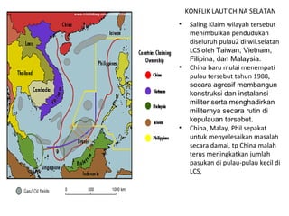 KONFLIK LAUT CHINA SELATAN Saling Klaim wilayah tersebut menimbulkan pendudukan diseluruh pulau2 di wil.selatan LCS oleh  Taiwan, Vietnam, Filipina, dan Malaysia. China baru mulai menempati pulau tersebut tahun 1988,  secara agresif membangun konstruksi dan instalansi militer serta menghadirkan militernya secara rutin di kepulauan tersebut. China, Malay, Phil sepakat untuk menyelesaikan masalah secara damai, tp China malah terus meningkatkan jumlah pasukan di pulau-pulau kecil di LCS. 