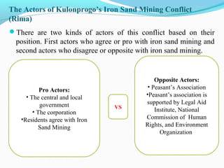 The Actors of Kulonprogo’s Iron Sand Mining Conflict
(Rima)
There are two kinds of actors of this conflict based on their

position. First actors who agree or pro with iron sand mining and
second actors who disagree or opposite with iron sand mining.

Pro Actors:
• The central and local
government
• The corporation
•Residents agree with Iron
Sand Mining

VS

Opposite Actors:
• Peasant’s Association
•Peasant’s association is
supported by Legal Aid
Institute, National
Commission of Human
Rights, and Environment
Organization

 