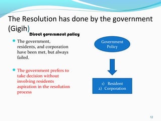 The Resolution has done by the government
(Gigih)
Direct government policy

 The government,

residents, and corporation
have been met, but always
failed.

 The government prefers to

take decision without
involving residents
aspiration in the resolution
process

12

 