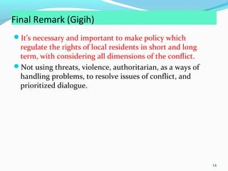 Final Remark (Gigih)
It’s necessary and important to make policy which

regulate the rights of local residents in short and long
term, with considering all dimensions of the conflict.
Not using threats, violence, authoritarian, as a ways of
handling problems, to resolve issues of conflict, and
prioritized dialogue.

14

 