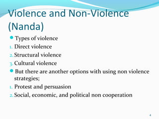 Violence and Non-Violence
(Nanda)
Types of violence
1. Direct violence
2. Structural violence
3. Cultural violence
But there are another options with using non violence

strategies;
1. Protest and persuasion
2. Social, economic, and political non cooperation

4

 