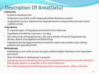 Description Of Area(Datu)

Indonesia
• located in Southeast Asia
• Indonesia is one of the world's largest pluralistic democracy country
• As pluralistic country, Indonesia has large potential to emerge horizontal and vertical
conflicts or both
Yogyakarta
• Is a special region of Yogyakarta provincial level in Indonesia
• Yogyakarta is headed by a governor as a king
• The cultural city of Yogyakarta has 1 city and 4 districts of namely Yogyakarta city,
Sleman, Bantul, Gunungkidul and Kulon Progo
• Yogyakarta has the biggest potential around the south coast contains many mining
products and agricultural land
Kulonprogo
• Kulonprogo as one of the poorest area gets smallest budget allocations from Yogyakarta
goverment .
• Most of residents in Kulonprogo is peasants.
• Kulonprogo has a land with the best quality of potential iron sand in the world. Therefore
Kulonprogo regions is compatible as iron sand mining area
• But, If the mining project in Kulonprogro realize many peasants will lose their job
6

 