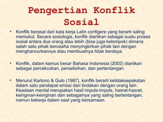 Pengertian Konflik
Sosial
•

Konflik berasal dari kata kerja Latin configere yang berarti saling
memukul. Secara sosiologis, konflik diartikan sebagai suatu proses
sosial antara dua orang atau lebih (bisa juga kelompok) dimana
salah satu pihak berusaha menyingkirkan pihak lain dengan
menghancurkannya atau membuatnya tidak berdaya.

•

Konflik, dalam kamus besar Bahasa Indonesia (2002) diartikan
sebagai percekcokan, perselisihan, dan pertentangan.

•

Menurut Kartono & Gulo (1987), konflik berarti ketidaksepakatan
dalam satu pendapat emosi dan tindakan dengan orang lain.
Keadaan mental merupakan hasil impuls-impuls, hasrat-hasrat,
keinginan-keinginan dan sebagainya yang saling bertentangan,
namun bekerja dalam saat yang bersamaan.

 