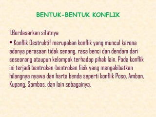 BENTUK-BENTUK KONFLIK

1.Berdasarkan sifatnya
• Konflik Destruktif merupakan konflik yang muncul karena
adanya perasaan tidak senang, rasa benci dan dendam dari
seseorang ataupun kelompok terhadap pihak lain. Pada konflik
ini terjadi bentrokan-bentrokan fisik yang mengakibatkan
hilangnya nyawa dan harta benda seperti konflik Poso, Ambon,
Kupang, Sambas, dan lain sebagainya.

 