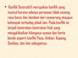 • Konflik Destruktif merupakan konflik yang
muncul karena adanya perasaan tidak senang,
rasa benci dan dendam dari seseorang ataupun
kelompok terhadap pihak lain. Pada konflik ini
terjadi bentrokan-bentrokan fisik yang
mengakibatkan hilangnya nyawa dan harta
benda seperti konflik Poso, Ambon, Kupang,
Sambas, dan lain sebagainya.

 