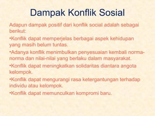 Dampak Konflik Sosial
Adapun dampak positif dari konflik social adalah sebagai
berikut:
•Konflik dapat memperjelas berbagai aspek kehidupan
yang masih belum tuntas.
•Adanya konflik menimbulkan penyesuaian kembali normanorma dan nilai-nilai yang berlaku dalam masyarakat.
•Konflik dapat meningkatkan solidaritas diantara angota
kelompok.
•Konflik dapat mengurangi rasa ketergantungan terhadap
individu atau kelompok.
•Konflik dapat memunculkan kompromi baru.

 
