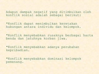 Adapun dampak negatif yang ditimbulkan oleh
konflik sosial adalah sebagai berikut:
•Konflik dapat menimbulkan keretakan
hubungan antara individu dan kelompok.
•Konflik menyebabkan rusaknya berbagai harta
benda dan jatuhnya korban jiwa.
•Konflik menyebabkan adanya perubahan
kepribadian.
•Konflik menyebabkan dominasi kelompok
pemenang.

 