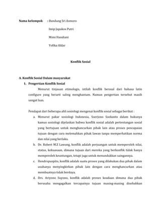 Nama kelompok

: Bandung Sri Asmoro
Imip Japakos Putri
Mimi Handiani
Yofika Aldar

Konflik Sosial

A. Konflik Sosial Dalam masyarakat
1. Pengertian Konflik Sosial
Menurut tinjauan etimologis, istilah konflik berasal dari bahasa latin
configure yang berarti saling menghantam. Namun pengertian tersebut masih
sangat luas.
Pendapat dari beberapa ahli sosiologi mengenai konflik sosial sebagai berikut :
a. Menurut pakar sosiologi Indonesia, Soerjono Soekanto dalam bukunya
kamus sosiologi dijelaskan bahwa konflik sosial adalah pertentangan sosial
yang bertujuan untuk menghancurkan pihak lain atau proses pencapaian
tujuan dengan cara melemahkan pihak lawan tanpa memperhatikan norma
dan nilai yang berlaku.
b. Dr. Robert M.Z Lawang, konflik adalah perjuangan untuk memperoleh nilai,
status, kekuasaan, dimana tujuan dari mereka yang berkonflik tidak hanya
memperoleh keuntungan, tetapi juga untuk menundukkan saingannya.
c. Hendropuspito, konflik adalah suatu proses yang dilakukan dua pihak dalam
usahanya menyingkirkan pihak lain dengan cara menghancurkan atau
membuatnya tidak berdaya.
d. Drs. Ariyono Suyono, konflik adalah proses keadaan dimana dua pihak
berusaha mengagalkan tercapainya tujuan masing-masing disebabkan

 