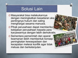 O Masyarakat bisa melakukannya
dengan meningkatkan kesadaran akan
pentingnya hukum dan saling
menghargai sesama manusia.
O Pihak perusahaan dapat memberikan
kebijakan perusahaan kepada para
karyawannya dengan lebih demokratis.
O Sementara pemerintah dan aparat
keamanan lebih membentuk konsep
peningkatan kewaspadaan dan
kecepatan melerai konflik agar tidak
meluas dan berkelanjutan.
Solusi Lain
 