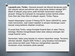 Liputan6.com, Timika - Sesosok jenazah tak dikenal dievakuasi polisi
dari wilayah satuan pemukiman atau yang kerap disebut sebagai SP1.
Masih di wilayah yang sama, polisi kembali menemukan sesosok
jenazah. Diduga ke-2 jenazah itu merupakan korban bentrok antara
Suku Dani dan Suku Moni di wilayah Jayanti, Timika, Papua.
Seperti ditayangkan Liputan 6 Petang SCTV, Senin (28/4/2014), saksi
mata menuturkan, saat malam kejadian ia sempat mendengar suara
banyak orang berlarian disekitar rumahnya.
Di pusat Kota Timika, warga Komplek Kwamki Baru di Jalan Trikora,
bersiaga. Mereka mengantisipasi kabar akan adanya serangan dari
warga Kwamki Lama.
Sementara, kabar yang beredar itu memicu kepanikan warga. Terutama
aktivitas sekolah. Seperti SDN Timika 2, yang terpaksa memulangkan
para siswa-nya lebih awal. Polisi pun mengerahkan sejumlah
kendaraan untuk membantu pihak sekolah.
 