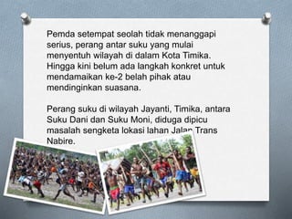Pemda setempat seolah tidak menanggapi
serius, perang antar suku yang mulai
menyentuh wilayah di dalam Kota Timika.
Hingga kini belum ada langkah konkret untuk
mendamaikan ke-2 belah pihak atau
mendinginkan suasana.
Perang suku di wilayah Jayanti, Timika, antara
Suku Dani dan Suku Moni, diduga dipicu
masalah sengketa lokasi lahan Jalan Trans
Nabire.
 