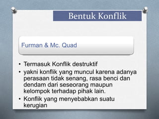 Bentuk Konflik
Furman & Mc. Quad
• Termasuk Konflik destruktif
• yakni konflik yang muncul karena adanya
perasaan tidak senang, rasa benci dan
dendam dari seseorang maupun
kelompok terhadap pihak lain.
• Konflik yang menyebabkan suatu
kerugian
 