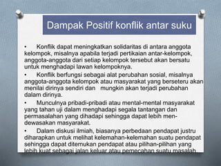• Konflik dapat meningkatkan solidaritas di antara anggota
kelompok, misalnya apabila terjadi pertikaian antar-kelompok,
anggota-anggota dari setiap kelompok tersebut akan bersatu
untuk menghadapi lawan kelompoknya.
• Konflik berfungsi sebagai alat perubahan sosial, misalnya
anggota-anggota kelompok atau masyarakat yang berseteru akan
menilai dirinya sendiri dan mungkin akan terjadi perubahan
dalam dirinya.
• Munculnya pribadi-pribadi atau mental-mental masyarakat
yang tahan uji dalam menghadapi segala tantangan dan
permasalahan yang dihadapi sehingga dapat lebih men-
dewasakan masyarakat.
• Dalam diskusi ilmiah, biasanya perbedaan pendapat justru
diharapkan untuk melihat kelemahan-kelemahan suatu pendapat
sehingga dapat ditemukan pendapat atau pilihan-pilihan yang
lebih kuat sebagai jalan keluar atau pemecahan suatu masalah.
Dampak Positif konflik antar suku
 