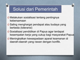 Solusi dari Pemerintah
O Melakukan sosialisasi tentang pentingnya
kebersamaan
O Saling menghargai pendapat atau budaya yang
berbeda (toleransi)
O Sosialisasi pendidikan di Papua agar terdapat
kesempatan kerja yang cukup bagi masyarakat Papua
O Meningkatkan kewaspadaan aparat keamanan di
daerah-daerah yang rawan dengan konflik.
 