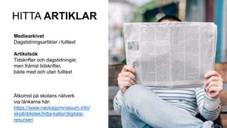HITTA ARTIKLAR
Mediearkivet
Dagstidningsartiklar i fulltext
Artikelsök
Tidskrifter och dagstidningar,
men främst tidskrifter,
både med och utan fulltext
Åtkomst på skolans nätverk
via länkarna här:
https://www.nackagymnasium.info/
skolbibliotek/hitta-kallor/digitala-
resurser/
 