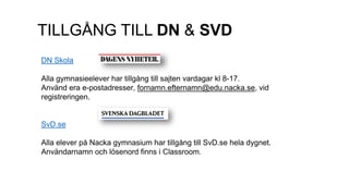 TILLGÅNG TILL DN & SVD
DN Skola
Alla gymnasieelever har tillgång till sajten vardagar kl 8-17.
Använd era e-postadresser, fornamn.efternamn@edu.nacka.se, vid
registreringen.
SvD.se
Alla elever på Nacka gymnasium har tillgång till SvD.se hela dygnet.
Användarnamn och lösenord finns i Classroom.
 