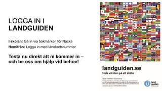 LOGGA IN I
LANDGUIDEN
I skolan: Gå in via bokmärken för Nacka
Hemifrån: Logga in med lånekortsnummer
Testa nu direkt att ni kommer in –
och be oss om hjälp vid behov!
 