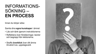 INFORMATIONS-
SÖKNING –
EN PROCESS
Innan du börjar söka:
Samla dina egna kunskaper i ämnet
• Läs och tänk igenom instruktionerna
• Reflektera över föreläsningar, teorier
och begrepp från lektionerna.
• Skaffa överblick över ditt ämne
Använd t.ex. uppslagsverk
 