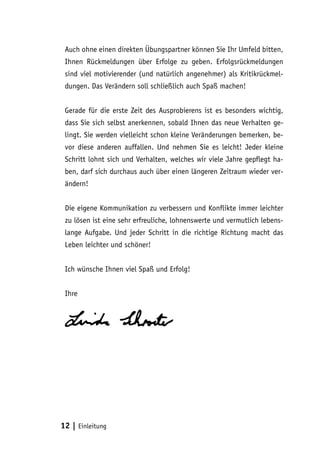 Auch ohne einen direkten Übungspartner können Sie Ihr Umfeld bitten,
Ihnen Rückmeldungen über Erfolge zu geben. Erfolgsrückmeldungen
sind viel motivierender (und natürlich angenehmer) als Kritikrückmeldungen. Das Verändern soll schließlich auch Spaß machen!
Gerade für die erste Zeit des Ausprobierens ist es besonders wichtig,
dass Sie sich selbst anerkennen, sobald Ihnen das neue Verhalten gelingt. Sie werden vielleicht schon kleine Veränderungen bemerken, bevor diese anderen auffallen. Und nehmen Sie es leicht! Jeder kleine
Schritt lohnt sich und Verhalten, welches wir viele Jahre gepflegt haben, darf sich durchaus auch über einen längeren Zeitraum wieder verändern!
Die eigene Kommunikation zu verbessern und Konflikte immer leichter
zu lösen ist eine sehr erfreuliche, lohnenswerte und vermutlich lebenslange Aufgabe. Und jeder Schritt in die richtige Richtung macht das
Leben leichter und schöner!
Ich wünsche Ihnen viel Spaß und Erfolg!
Ihre

12 | Einleitung

 