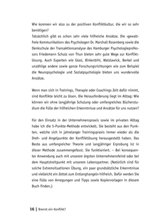 Wie kommen wir also zu der positiven Konfliktkultur, die wir so sehr
benötigen?
Tatsächlich gibt es schon sehr viele hilfreiche Ansätze. Die ›gewaltfreie Kommunikation‹ des Psychologen Dr. Marshall Rosenberg sowie die
Denkschule der Transaktionsanalyse des Hamburger Psychologieprofessors Friedemann Schulz von Thun bieten sehr gute Wege zur Konfliktlösung. Auch Experten wie Glasl, Birkenbihl, Watzlawick, Berkel und
unzählige andere sowie ganze Forschungsrichtungen wie zum Beispiel
die Neuropsychologie und Sozialpsychologie bieten uns wundervolle
Ansätze.
Wenn man sich in Trainings, Therapie oder Coachings Zeit dafür nimmt,
sind Konflikte leicht zu lösen. Die Herausforderung liegt im Alltag: Wie
können wir ohne langjährige Schulung oder umfangreiches Bücherstudium die Fülle der hilfreichen Erkenntnisse und Ansätze für uns nutzen?
Für den Einsatz in der Unternehmenspraxis sowie im privaten Alltag
habe ich die 5-Punkte-Methode entwickelt. Sie besteht aus den Punkten, welche sich in jahrelanger Trainingspraxis immer wieder als die
Dreh- und Angelpunkte der Konfliktlösung herausgestellt haben. Das
Beste aus umfangreicher Theorie und langjähriger Erprobung ist in
dieser Methode zusammengefasst. Sie funktioniert. – Bei konsequenter Anwendung auch mit unserem ärgsten Unternehmensfeind oder bei
dem Hauptstreitpunkt mit unserem Lebenspartner. (Natürlich sind für
solche Extremsituationen Übung, ein paar grundsätzliche Erkenntnisse
und vielleicht ein Zettel zum Entlanghangeln hilfreich. Dafür werden Sie
eine Fülle von Anregungen und Tipps sowie Kopiervorlagen in diesem
Buch finden.)

16 | Brennt ein Konflikt?

 