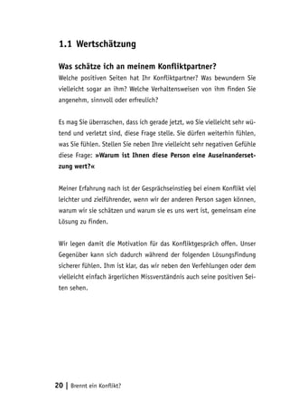 1.1	Wertschätzung
Was schätze ich an meinem Konfliktpartner?
Welche positiven Seiten hat Ihr Konfliktpartner? Was bewundern Sie
vielleicht sogar an ihm? Welche Verhaltensweisen von ihm finden Sie
angenehm, sinnvoll oder erfreulich?
Es mag Sie überraschen, dass ich gerade jetzt, wo Sie vielleicht sehr wütend und verletzt sind, diese Frage stelle. Sie dürfen weiterhin fühlen,
was Sie fühlen. Stellen Sie neben Ihre vielleicht sehr negativen Gefühle
diese Frage: »Warum ist Ihnen diese Person eine Auseinandersetzung wert?«
Meiner Erfahrung nach ist der Gesprächseinstieg bei einem Konflikt viel
leichter und zielführender, wenn wir der anderen Person sagen können,
warum wir sie schätzen und warum sie es uns wert ist, gemeinsam eine
Lösung zu finden.
Wir legen damit die Motivation für das Konfliktgespräch offen. Unser
Gegenüber kann sich dadurch während der folgenden Lösungsfindung
sicherer fühlen. Ihm ist klar, das wir neben den Verfehlungen oder dem
vielleicht einfach ärgerlichen Missverständnis auch seine positiven Seiten sehen.

20 | Brennt ein Konflikt?

 