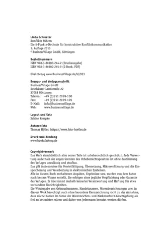 Linda Schroeter
Konflikte führen
Die 5-Punkte-Methode für konstruktive Konfliktkommunikation
1. Auflage 2013
© BusinessVillage GmbH, Göttingen
Bestellnummern
ISBN 978-3-86980-244-2 (Druckausgabe)
ISBN 978-3-86980-245-9 (E-Book, PDF)
Direktbezug www.BusinessVillage.de/bl/933
Bezugs- und Verlagsanschrift
BusinessVillage GmbH
Reinhäuser Landstraße 22
37083 Göttingen
Telefon:	 +49 (0)5 51 20 99-1 00
Fax:	
+49 (0)5 51 20 99-1 05
E–Mail:	info@businessvillage.de
Web:	www.businessvillage.de
Layout und Satz
Sabine Kempke
Autorenfoto
Thomas Höller, https://www.foto-hoeller.de
Druck und Bindung
www.booksfactory.de
Copyrightvermerk
Das Werk einschließlich aller seiner Teile ist urheberrechtlich geschützt. Jede Verwertung außerhalb der engen Grenzen des Urheberrechtsgesetzes ist ohne Zustimmung
des Verlages unzulässig und strafbar.
Das gilt insbesondere für Vervielfältigung, Übersetzung, Mikroverfilmung und die Einspeicherung und Verarbeitung in elektronischen Systemen.
Alle in diesem Buch enthaltenen Angaben, Ergebnisse usw. wurden von dem Autor
nach bestem Wissen erstellt. Sie erfolgen ohne jegliche Verpflichtung oder Garantie
des Verlages. Er übernimmt deshalb keinerlei Verantwortung und Haftung für etwa
vorhandene Unrichtigkeiten.
Die Wiedergabe von Gebrauchsnamen, Handelsnamen, Warenbezeichnungen usw. in
diesem Werk berechtigt auch ohne besondere Kennzeichnung nicht zu der Annahme,
dass solche Namen im Sinne der Warenzeichen- und Markenschutz-Gesetzgebung als
frei zu betrachten wären und daher von jedermann benutzt werden dürfen.

 