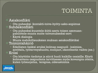 Asiakonflikti Ota puheeksi :kontakti-toive-hyöty-usko-sopimus Suhdekonflikti Ota puheeksi:kuuntele-kiitä-asetu toisen asemaan-pahoittele-muuta moite toivomukseksi-sovi Käytä dialogia Muuta mahdollisuuksien mukaan asiakonfliktiksi Toimintahäiriö  Edellisten lisäksi avuksi kolmas osapuoli  (esimies, sovittelu, työterveyshuolto, roolijaot, identiteetin vaihto jne.) Kriisi Ota käyttöön tiedotus ja siirrä huoli kaikille osaisille. Käytä kolmantena osapuolena tarvittaessa myös kovempia otteita, kuten työsuojelua,  terapiaa, oikeustoimia 