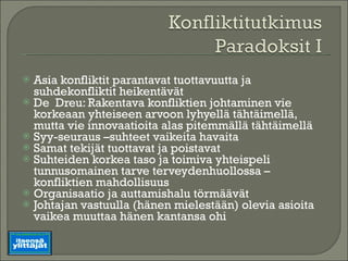 Asia konfliktit parantavat tuottavuutta ja suhdekonfliktit heikentävät  De  Dreu: Rakentava konfliktien johtaminen vie korkeaan yhteiseen arvoon lyhyellä tähtäimellä, mutta vie innovaatioita alas pitemmällä tähtäimellä Syy-seuraus –suhteet vaikeita havaita Samat tekijät tuottavat ja poistavat Suhteiden korkea taso ja toimiva yhteispeli tunnusomainen tarve terveydenhuollossa – konfliktien mahdollisuus Organisaatio ja auttamishalu törmäävät Johtajan vastuulla (hänen mielestään) olevia asioita vaikea muuttaa hänen kantansa ohi 