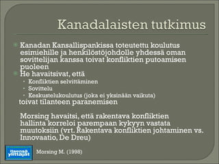 Kanadan Kansallispankissa toteutettu koulutus esimiehille ja henkilöstöjohdolle yhdessä oman sovittelijan kanssa toivat konfliktien putoamisen puoleen He havaitsivat, että Konfliktien selvittäminen Sovittelu Keskustelukoulutus (joka ei yksinään vaikuta)  toivat tilanteen paranemisen Morsing havaitsi, että rakentava konfliktien  hallinta korreloi parempaan kykyyn vastata muutoksiin (vrt. Rakentava konfliktien johtaminen vs. Innovaatio, De Dreu) Morsing M. (1998) 