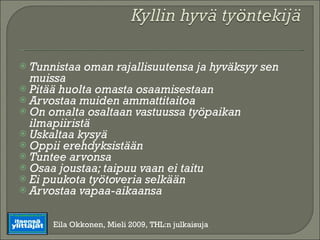 Tunnistaa oman rajallisuutensa ja hyväksyy sen muissa Pitää huolta omasta osaamisestaan Arvostaa muiden ammattitaitoa On omalta osaltaan vastuussa työpaikan ilmapiiristä Uskaltaa kysyä Oppii erehdyksistään Tuntee arvonsa Osaa joustaa; taipuu vaan ei taitu Ei puukota työtoveria selkään Arvostaa vapaa-aikaansa Eila Okkonen, Mieli 2009, THL:n julkaisuja 