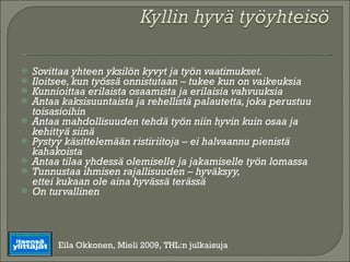 Sovittaa yhteen yksilön kyvyt ja työn vaatimukset. Iloitsee, kun työssä onnistutaan – tukee kun on vaikeuksia Kunnioittaa erilaista osaamista ja erilaisia vahvuuksia Antaa kaksisuuntaista ja rehellistä palautetta, joka perustuu toisasioihin Antaa mahdollisuuden tehdä työn niin hyvin kuin osaa ja kehittyä siinä Pystyy käsittelemään ristiriitoja – ei halvaannu pienistä kahakoista Antaa tilaa yhdessä olemiselle ja jakamiselle työn lomassa Tunnustaa ihmisen rajallisuuden – hyväksyy, ettei kukaan ole aina hyvässä terässä On turvallinen Eila Okkonen, Mieli 2009, THL:n julkaisuja 