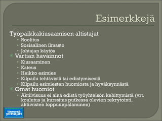 Työpaikkakiusaamisen altistajat Roolitus Sosiaalinen ilmasto Johtajan käytös Vartian havainnot Kiusaaminen Kateus Heikko esimies Kilpailu tehtävistä tai edistymisestä Kilpailu esimiesten huomiosta ja hyväksynnästä Omat huomiot Aktiivisuus ei aina edistä työyhteisön kehittymistä (vrt. koulutus ja kurssitus putkessa olevien rekrytointi, aktiivisten loppuunpalaminen) 
