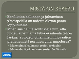 Konfliktien hallinnan ja johtamisen yhteispelillä on todettu olevan paras lopputulema Miten siis hallita konflikteja niin, että niiden aiheuttama kitka ei aiheuta tehon laskua ja niiden johtaminen innovaation pienenemistä normien yms. muodossa? Menetelmiä hallintaan (esim. sovittelu) Menetelmiä johtamiseen (esim. fasilitointi) 