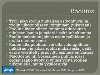 Työn jako roolin mukaiseen (työnkuva) ja roolin ulkopuoliseen toimintaan (tukevaan) Roolin ulkopuolinen toiminta edesauttaa tuloksen laatua ja määrää sekä tehokkuutta Roolin mukainen johtaa usein palkkioon ja uralla etenemiseen Roolin ulkopuolinen voi olla vahingollinen, mikäli se vie aikaa roolin mukaisesta ja sitä ei ole viestitetty ja sovittu esimiesten kanssa Muodostuu nk. Sosiaalinen pulma, jossa organisaatio hyötyisi yhteistyöstä roolien ulkopulella, mutta yksilöt eivät *Podsakoff 1997, Podsakoff, Mc Kenzie 1996, Bergeron 2007) 
