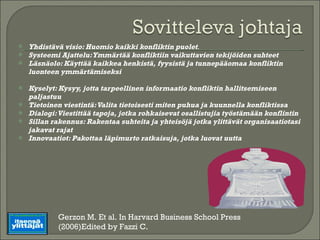 Yhdistävä visio: Huomio kaikki konfliktin puolet . Systeemi Ajattelu: Ymmärtää konfliktiin vaikuttavien tekijöiden suhteet Läsnäolo: Käyttää kaikkea henkistä, fyysistä ja tunnepääomaa konfliktin luonteen ymmärtämiseksi Kyselyt: Kysyy, jotta tarpeellinen informaatio konfliktin hallitsemiseen paljastuu Tietoinen viestintä: Valita tietoisesti miten puhua ja kuunnella konfliktissa Dialogi: Viestittää tapoja, jotka rohkaisevat osallistujia työstämään konflintin Sillan rakennus: Rakentaa suhteita ja yhteisöjä jotka ylittävät organisaatiotasi jakavat rajat Innovaatiot: Pakottaa läpimurto ratkaisuja, jotka luovat uutta Gerzon M. Et al. In Harvard Business School Press (2006)Edited by Fazzi C. 