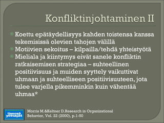 Koettu epätäydellisyys kahden toistensa kanssa tekemisissä olevien tahojen välillä Motiivien sekoitus – kilpailla/tehdä yhteistyötä Mieliala ja kiintymys eivät sanele konfliktin ratkaisemisen strategiaa – suhteellinen positiivisuus ja muiden syyttely vaikuttivat uhmaan ja suhteelliseen positiivisuuteen, jota tulee varjella pikemminkin kuin vähentää uhmaa* Morris M.&Keltner D.Research in Organizational Behavior, Vol. 22 (2000), p.1-50 