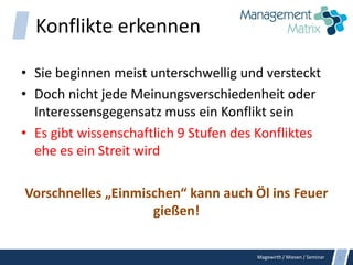 Magewirth / Miesen / Seminar
Konflikte erkennen
• Sie beginnen meist unterschwellig und versteckt
• Doch nicht jede Meinungsverschiedenheit oder
Interessensgegensatz muss ein Konflikt sein
• Es gibt wissenschaftlich 9 Stufen des Konfliktes
ehe es ein Streit wird
Vorschnelles „Einmischen“ kann auch Öl ins Feuer
gießen!
5
 
