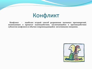 Конфликт
 Конфликт    -  наиболее острый способ разрешения значимых противоречий,
      возникающих в процессе взаимодействия, заключающийся в противодействии
      субъектов конфликта и обычно сопровождающийся негативными эмоциями.
 