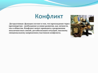 Конфликт
 Деструктивная функция состоит в том, что прохождение через
      противоречия - необходимое условие развития, как личности,
      так и общества. Конфликт может приводить к разрушению
      межличностных связей, дестабилизации ситуации, высокому
      эмоциональному напряжению участников конфликта.
 
