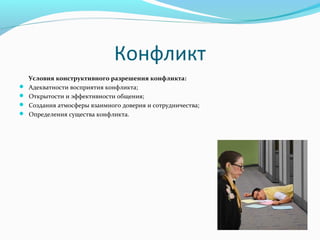 Конфликт
Условия конструктивного разрешения конфликта:
 Адекватностивосприятияконфликта;
 Открытостииэффективностиобщения;
 Созданияатмосферывзаимногодоверияисотрудничества;
 Определениясуществаконфликта.
 