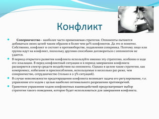 Конфликт
 Соперничество-наиболеечастоприменяемаястратегия.Оппонентыпытаются
  добиватьсясвоихцелейтакимобразомвболеечем90%конфликтов.Даэтоипонятно.
  Собственно,конфликтисостоитвпротивоборстве,подавлениисоперника.Поэтомулицоили
  группаидутнаконфликт,посколькудругимиспособамидоговоритьсясоппонентомне
  удается.
 Впериодоткрытогоразвитияконфликтаиспользуйтеименноэтустратегию,особенновходе
  егоэскалации.Впередконфликтныйситуацииивпериодзавершенияконфликта
  расширяетсяспектрсредстввоздействиянаоппонента.Однаковцеломтакиестратегии,как
  компромисс,избеганиеиприспособления,используемыевнесколькоразреже,чем
  соперничество,сотрудничество(тольков2-3%ситуаций).
 Вслучаеневозможностипредотвращенияконфликтавозникаетзадачаегорегулирование,т.е.
  управлениеегоходомсцельюнаиболееоптимальногоразрешенияпротиворечий.
 Грамотноеуправлениеходомконфликтныхвзаимодействийпредусматриваетвыбор
  стратегиитакогоповедения,котороебудетиспользоватьсядлязавершенияконфликта.
 