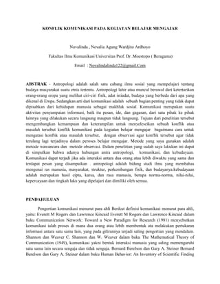 KONFLIK KOMUNIKASI PADA KEGIATAN BELAJAR MENGAJAR
Novalinda , Novalia Agung Wardjito Ardhoyo
Fakultas Ilmu Komunikasi Universitas Prof. Dr .Moestopo ( Beragama)
Email : Novalindalinda122@gmail.Com
ABSTRAK - Antropologi adalah salah satu cabang ilmu sosial yang mempelajari tentang
budaya masyarakat suatu etnis tertentu. Antropologi lahir atau muncul berawal dari ketertarikan
orang-orang eropa yang melihat ciri-ciri fisik, adat istiadat, budaya yang berbeda dari apa yang
dikenal di Eropa. Sedangkan arti dari komunikasi adalah sebuah bagian penting yang tidak dapat
dipisahkan dari kehidupan manusia sebagai makhluk sosial. Komunikasi merupakan suatu
aktivitas penyampaian informasi, baik itu pesan, ide, dan gagasan, dari satu pihak ke pihak
lainnya yang dilakukan secara langsung maupun tidak langsung. Tujuan dari penelitian tersebut
mengembangkan kemampuan dan keterampilan untuk menyeleseikan sebuah konflik atau
masalah tersebut konflik komunikasi pada kegiatan belajar mengajar bagaimana cara untuk
mengatasi konflik atau masalah tersebut, dengan observasi agar konflik tersebut agar tidak
terulang lagi terjadinya dalam peroses belajar mengajar. Metode yang saya gunakan adalah
metode wawancara dan metode observasi. Dalam penelitian yang sudah saya lakukan ini dapat
di simpulkan bahwa adanya hubungan antra antropologi, komunikasi, dan kebudayaan.
Komunikasi dapat terjadi jika ada interaksi antara dua orang atau lebih diwaktu yang sama dan
terdapat pesan yang disampaikan . antropologi adalah bidang studi ilmu yang membahas
mengenai ras manusia, masyarakat, struktur, perkembangan fisik, dan budayanya.kebudayaan
adalah merupakan hasil cipta, karsa, dan rasa manusia, berupa norma-norma, nilai-nilai,
kepercayaan dan tingkah laku yang dipelajari dan dimiliki oleh semua.
PENDAHULUAN
Pengertian komunikasi menurut para ahli Berikut definisi komunikasi menurut para ahli,
yaitu: Everett M Rogers dan Lawrence Kincaid Everett M Rogers dan Lawrence Kincaid dalam
buku Communication Network: Toward a New Paradigm for Research (1981) menyebutkan
komunikasi ialah proses di mana dua orang atau lebih membentuk ata melakukan pertukaran
informasi antara satu sama lain, yang pada gilirannya terjadi saling pengertian yang mendalam.
Shannon dan Weaver C. Shannon dan W. Weaver dalam buku The Mathematical Theory of
Communication (1949), komunikasi yakni bentuk interaksi manusia yang saling memengaruhi
satu sama lain secara sengaja dan tidak sengaja. Bernard Berelson dan Gary A. Steiner Bernard
Berelson dan Gary A. Steiner dalam buku Human Behavior: An Inventory of Scientific Finding
 