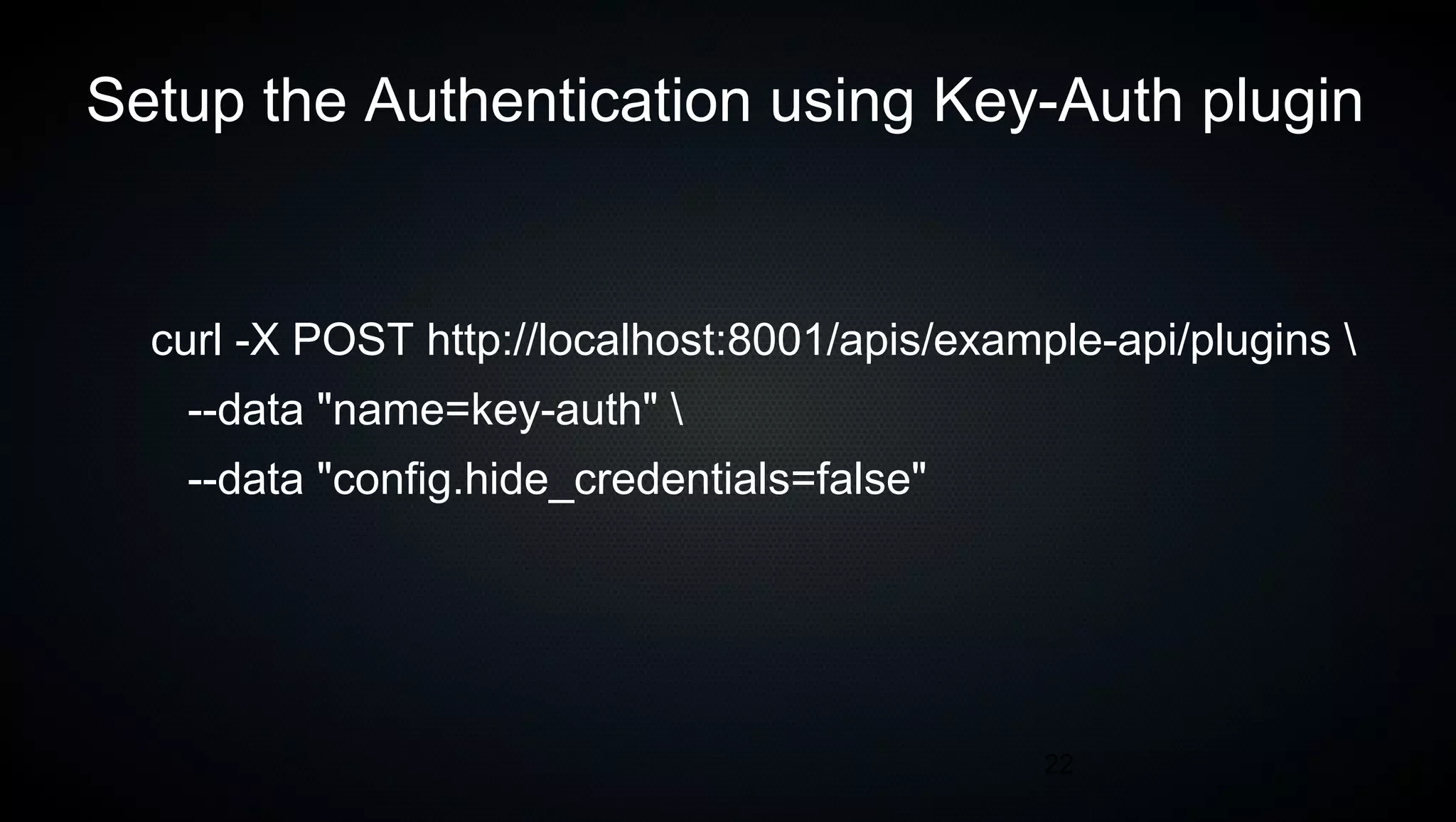 22
Setup the Authentication using Key-Auth plugin
curl -X POST http://localhost:8001/apis/example-api/plugins 
--data "name=key-auth" 
--data "config.hide_credentials=false"
 