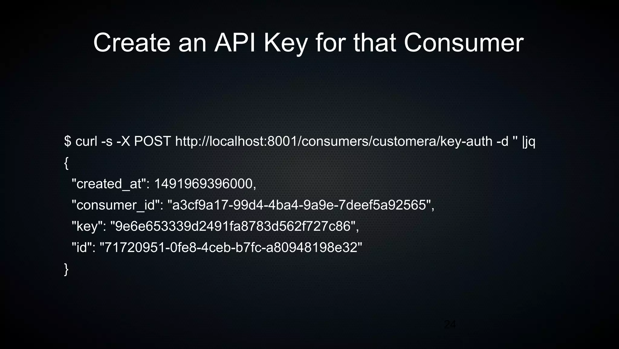 24
Create an API Key for that Consumer
$ curl -s -X POST http://localhost:8001/consumers/customera/key-auth -d '' |jq
{
"created_at": 1491969396000,
"consumer_id": "a3cf9a17-99d4-4ba4-9a9e-7deef5a92565",
"key": "9e6e653339d2491fa8783d562f727c86",
"id": "71720951-0fe8-4ceb-b7fc-a80948198e32"
}
 