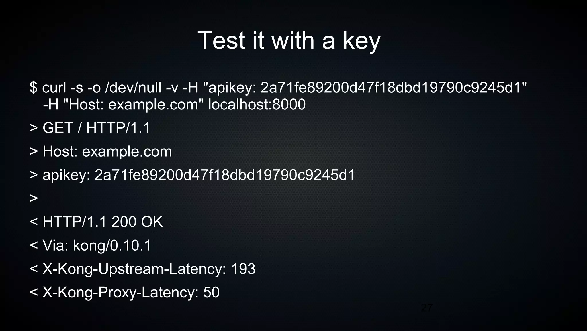 27
Test it with a key
$ curl -s -o /dev/null -v -H "apikey: 2a71fe89200d47f18dbd19790c9245d1"
-H "Host: example.com" localhost:8000
> GET / HTTP/1.1
> Host: example.com
> apikey: 2a71fe89200d47f18dbd19790c9245d1
>
< HTTP/1.1 200 OK
< Via: kong/0.10.1
< X-Kong-Upstream-Latency: 193
< X-Kong-Proxy-Latency: 50
 