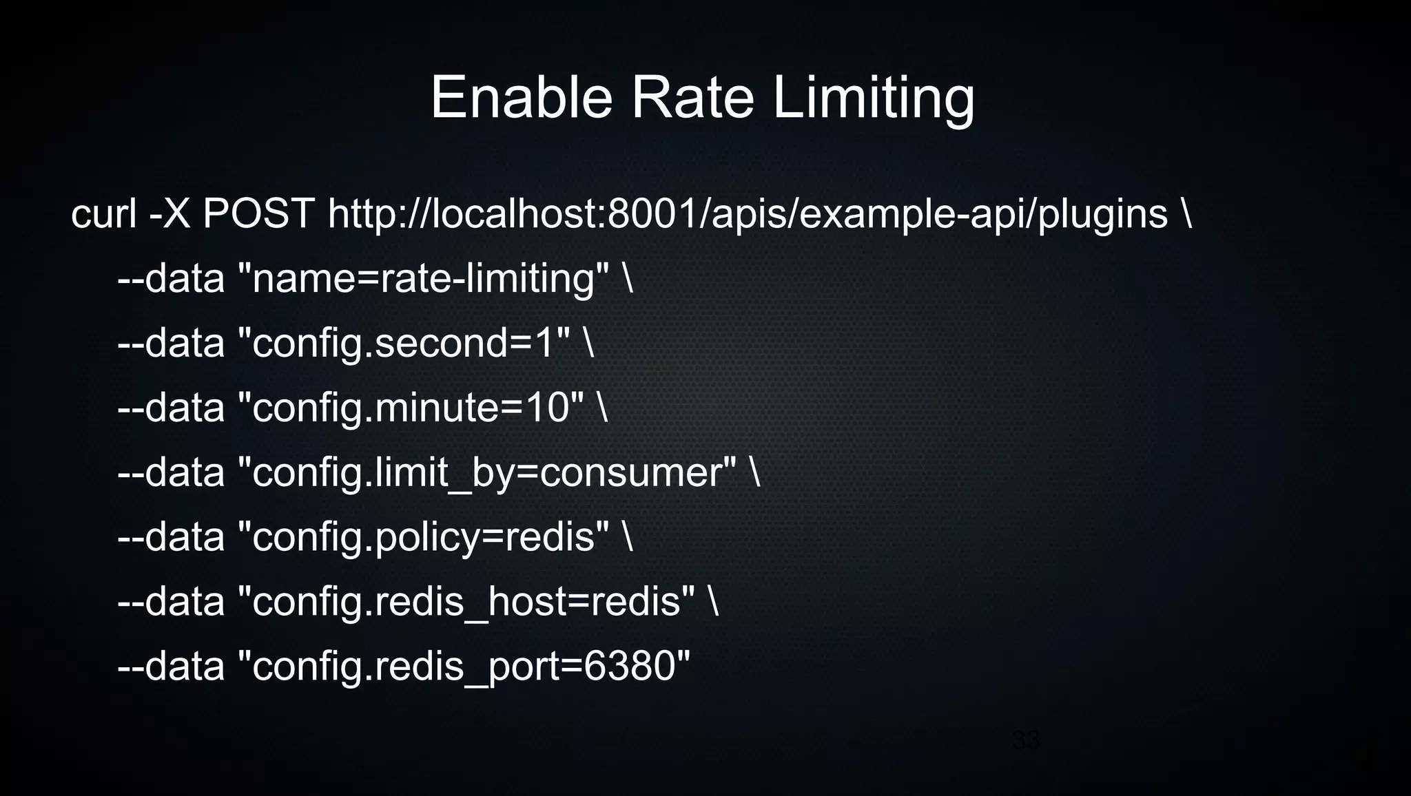 33
Enable Rate Limiting
curl -X POST http://localhost:8001/apis/example-api/plugins 
--data "name=rate-limiting" 
--data "config.second=1" 
--data "config.minute=10" 
--data "config.limit_by=consumer" 
--data "config.policy=redis" 
--data "config.redis_host=redis" 
--data "config.redis_port=6380"
 