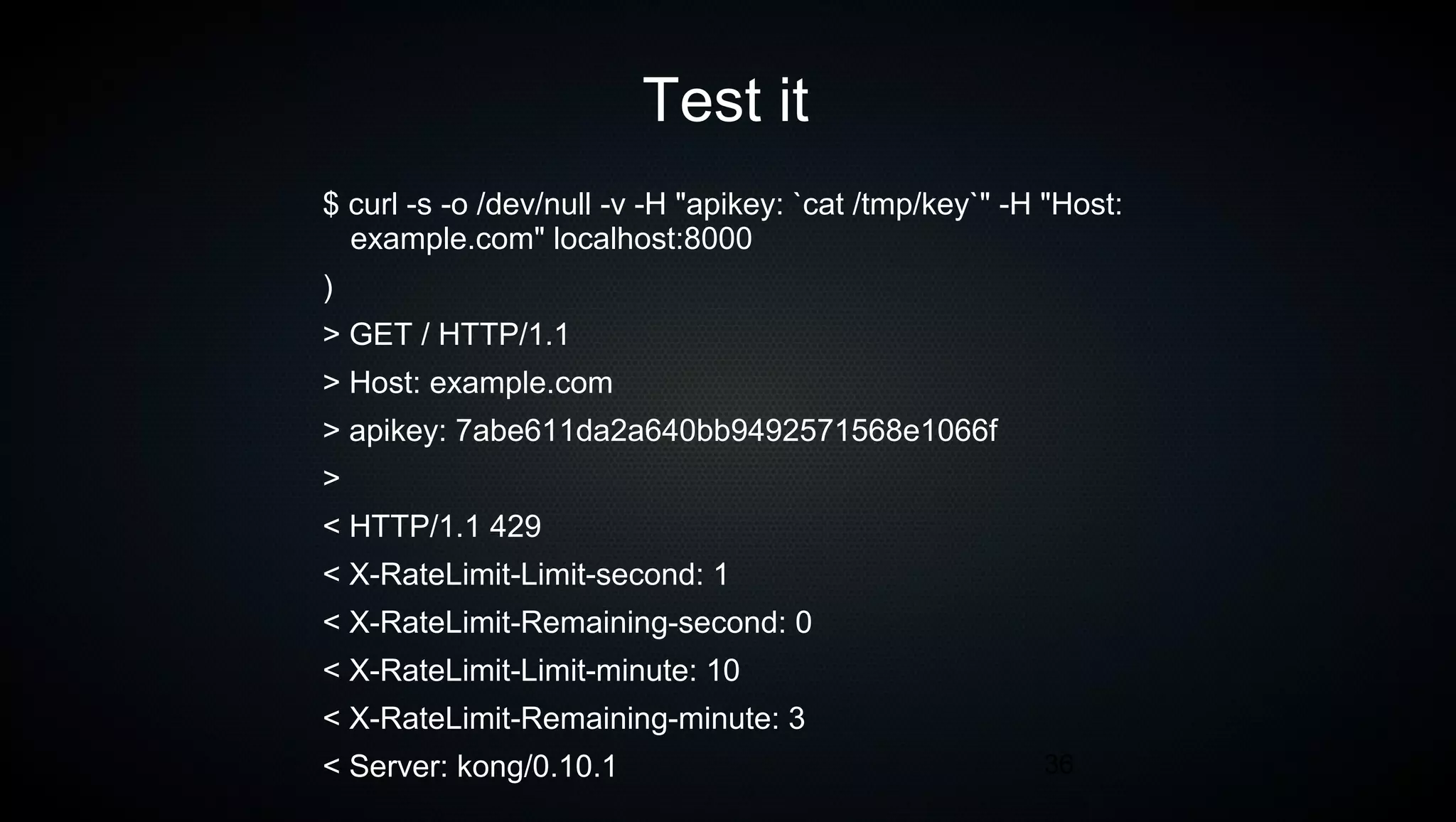36
Test it
$ curl -s -o /dev/null -v -H "apikey: `cat /tmp/key`" -H "Host:
example.com" localhost:8000
)
> GET / HTTP/1.1
> Host: example.com
> apikey: 7abe611da2a640bb9492571568e1066f
>
< HTTP/1.1 429
< X-RateLimit-Limit-second: 1
< X-RateLimit-Remaining-second: 0
< X-RateLimit-Limit-minute: 10
< X-RateLimit-Remaining-minute: 3
< Server: kong/0.10.1
 