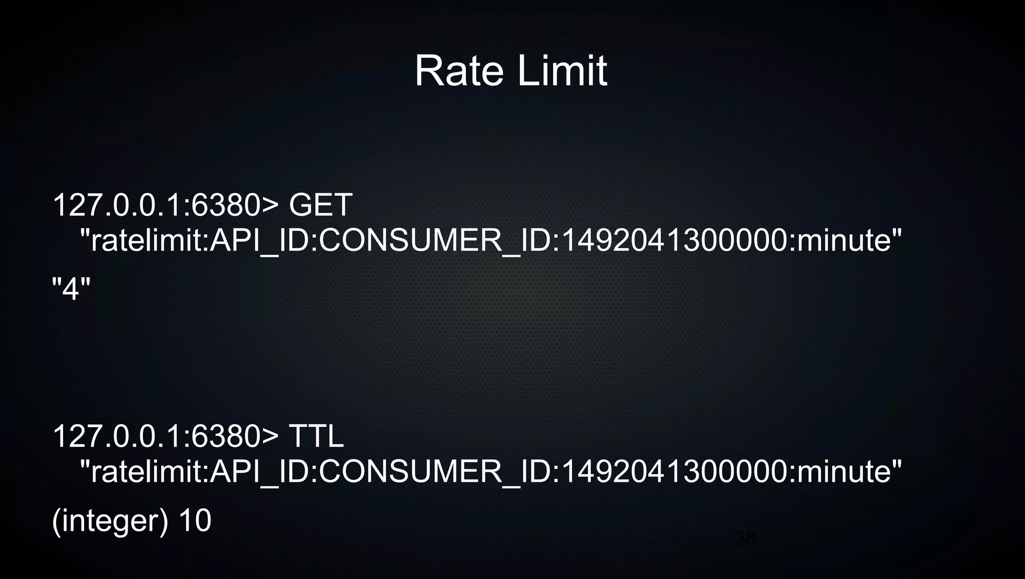 38
Rate Limit
127.0.0.1:6380> GET
"ratelimit:API_ID:CONSUMER_ID:1492041300000:minute"
"4"
127.0.0.1:6380> TTL
"ratelimit:API_ID:CONSUMER_ID:1492041300000:minute"
(integer) 10
 