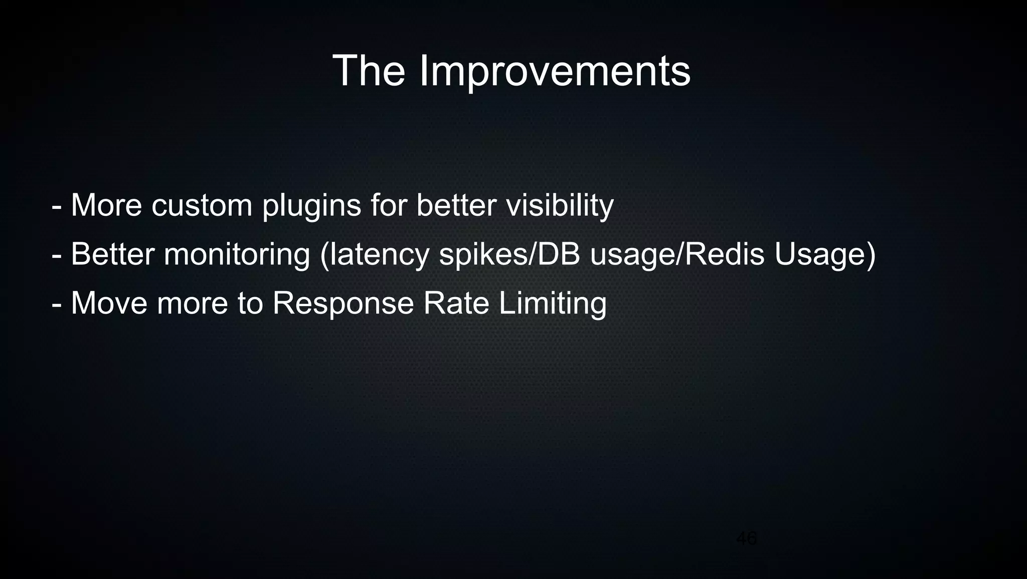 46
The Improvements
- More custom plugins for better visibility
- Better monitoring (latency spikes/DB usage/Redis Usage)
- Move more to Response Rate Limiting
 